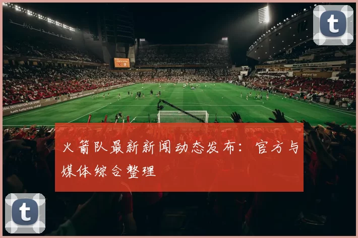 火箭队最新新闻动态发布：官方与媒体综合整理